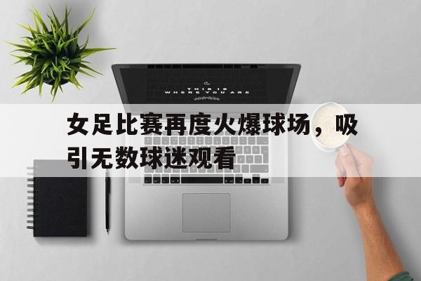 女足比赛再度火爆球场，吸引无数球迷观看的简单介绍