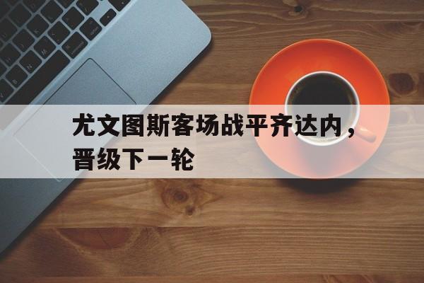 尤文图斯客场战平齐达内，晋级下一轮的简单介绍