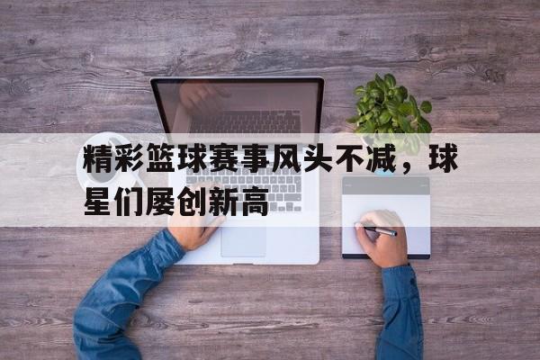 包含精彩篮球赛事风头不减，球星们屡创新高的词条