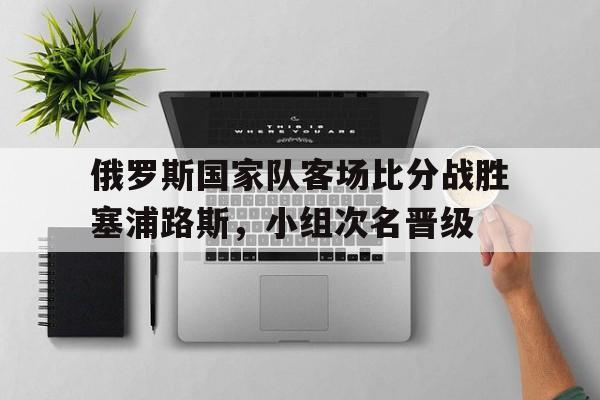 包含俄罗斯国家队客场比分战胜塞浦路斯，小组次名晋级的词条