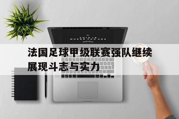 法国足球甲级联赛强队继续展现斗志与实力