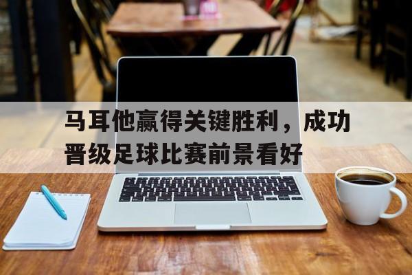 关于马耳他赢得关键胜利，成功晋级足球比赛前景看好的信息