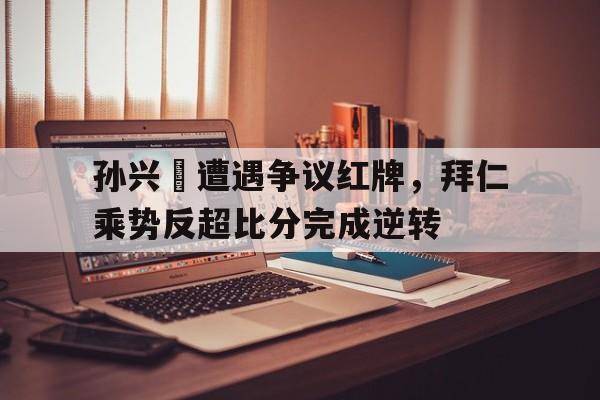 孙兴慜遭遇争议红牌，拜仁乘势反超比分完成逆转