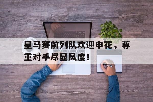 皇马赛前列队欢迎申花，尊重对手尽显风度！皇马队医华金申花